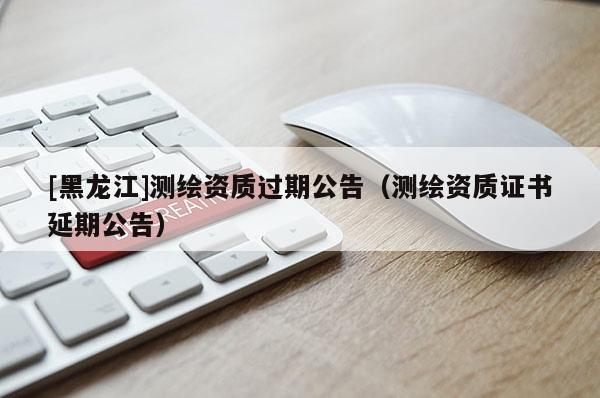 [黑龙江]测绘资质过期公告（测绘资质证书延期公告）