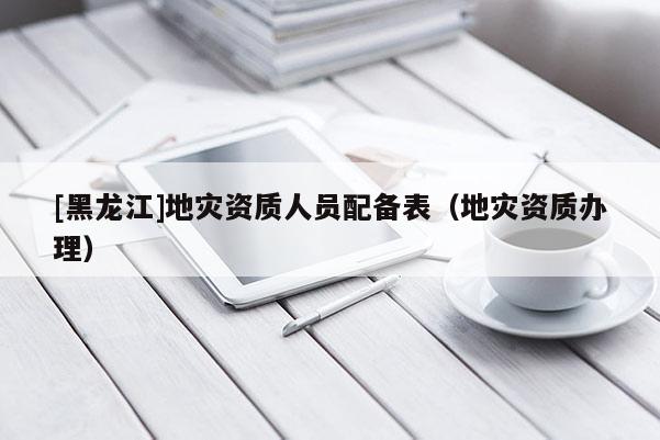 [黑龙江]地灾资质人员配备表（地灾资质办理）