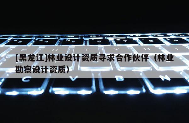 [黑龙江]林业设计资质寻求合作伙伴（林业勘察设计资质）