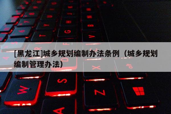 [黑龙江]城乡规划编制办法条例（城乡规划编制管理办法）