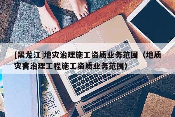 [黑龙江]地灾治理施工资质业务范围（地质灾害治理工程施工资质业务范围）