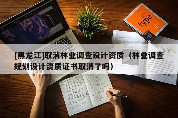 [黑龙江]取消林业调查设计资质（林业调查规划设计资质证书取消了吗）