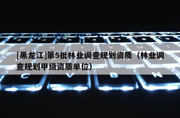 [黑龙江]第5批林业调查规划资质（林业调查规划甲级资质单位）