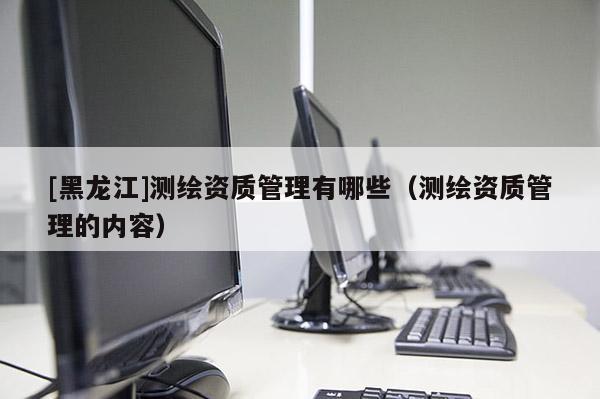 [黑龙江]测绘资质管理有哪些（测绘资质管理的内容）
