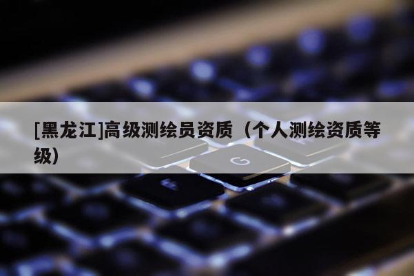 [黑龙江]高级测绘员资质（个人测绘资质等级）