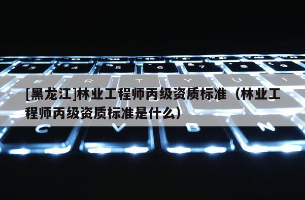 [黑龙江]林业工程师丙级资质标准（林业工程师丙级资质标准是什么）