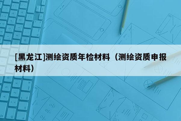 [黑龙江]测绘资质年检材料（测绘资质申报材料）