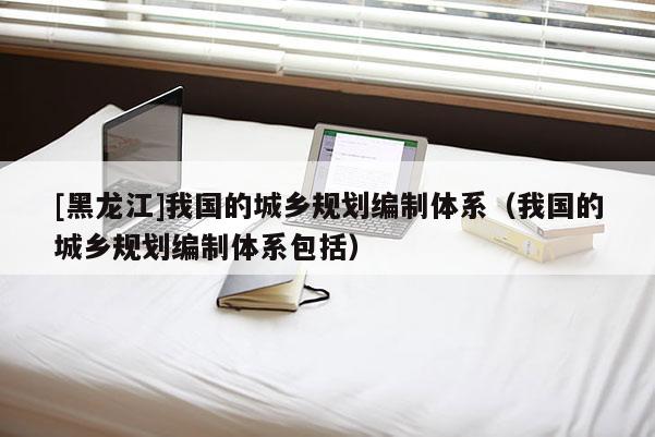 [黑龙江]我国的城乡规划编制体系（我国的城乡规划编制体系包括）