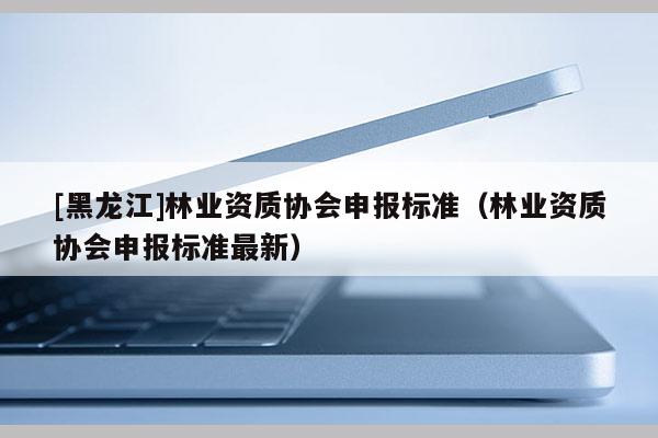 [黑龙江]林业资质协会申报标准（林业资质协会申报标准最新）