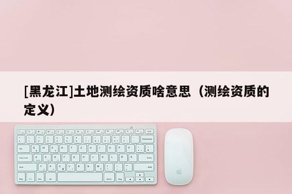 [黑龙江]土地测绘资质啥意思（测绘资质的定义）