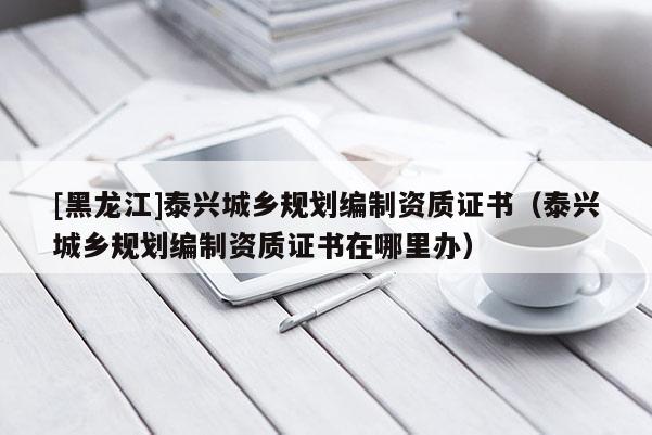 [黑龙江]泰兴城乡规划编制资质证书（泰兴城乡规划编制资质证书在哪里办）