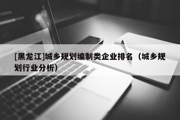 [黑龙江]城乡规划编制类企业排名（城乡规划行业分析）