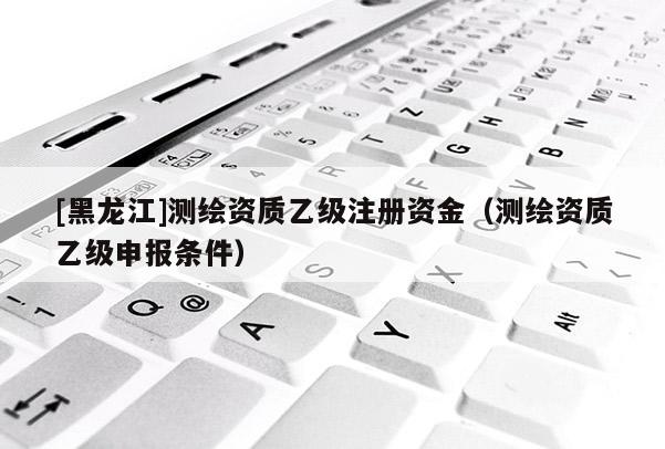 [黑龙江]测绘资质乙级注册资金（测绘资质乙级申报条件）