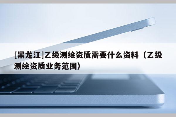 [黑龙江]乙级测绘资质需要什么资料（乙级测绘资质业务范围）