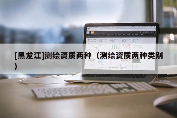 [黑龙江]测绘资质两种（测绘资质两种类别）