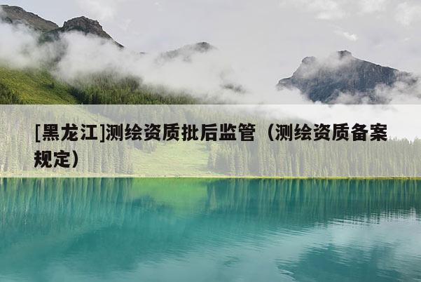 [黑龙江]测绘资质批后监管（测绘资质备案规定）