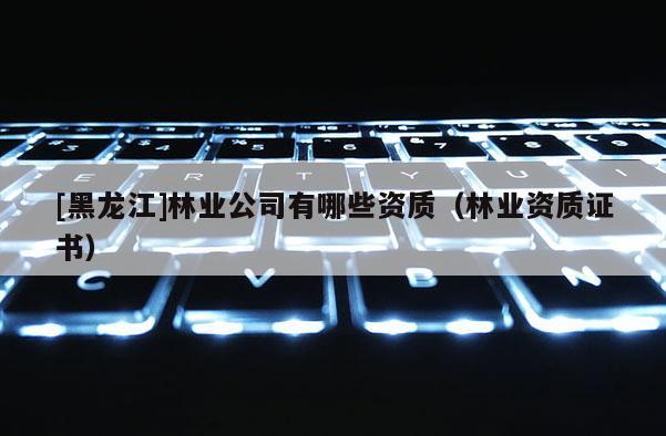 [黑龙江]林业公司有哪些资质（林业资质证书）