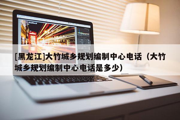 [黑龙江]大竹城乡规划编制中心电话（大竹城乡规划编制中心电话是多少）