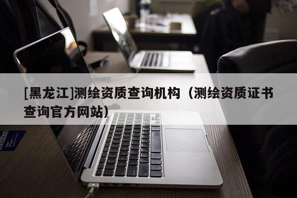 [黑龙江]测绘资质查询机构（测绘资质证书查询官方网站）
