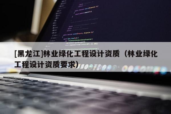 [黑龙江]林业绿化工程设计资质（林业绿化工程设计资质要求）