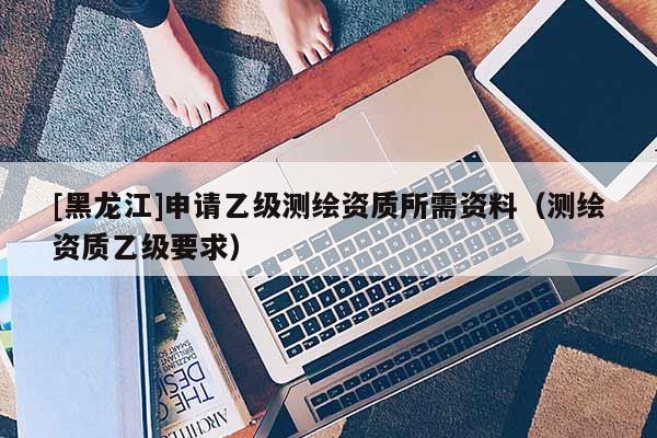 [黑龙江]申请乙级测绘资质所需资料（测绘资质乙级要求）