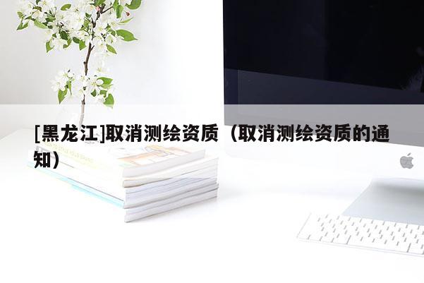 [黑龙江]取消测绘资质（取消测绘资质的通知）