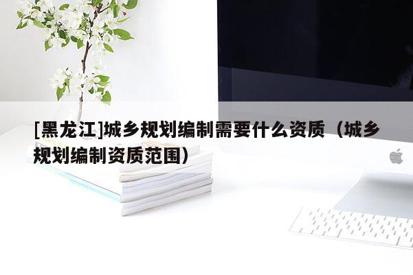[黑龙江]城乡规划编制需要什么资质（城乡规划编制资质范围）