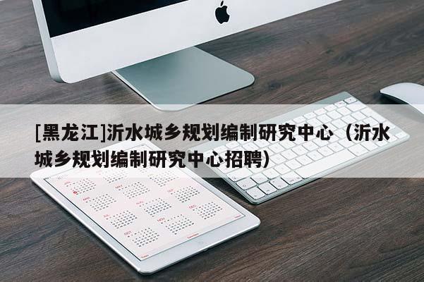 [黑龙江]沂水城乡规划编制研究中心（沂水城乡规划编制研究中心招聘）