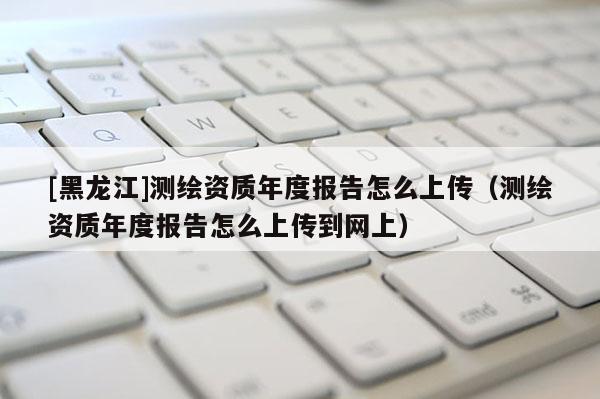 [黑龙江]测绘资质年度报告怎么上传（测绘资质年度报告怎么上传到网上）