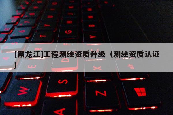 [黑龙江]工程测绘资质升级（测绘资质认证）