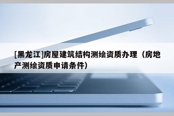 [黑龙江]房屋建筑结构测绘资质办理（房地产测绘资质申请条件）