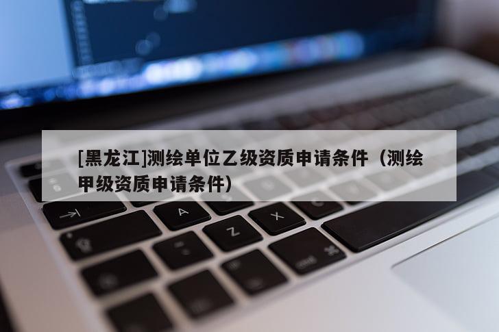 [黑龙江]测绘单位乙级资质申请条件（测绘甲级资质申请条件）