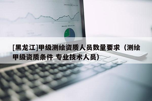 [黑龙江]甲级测绘资质人员数量要求（测绘甲级资质条件 专业技术人员）