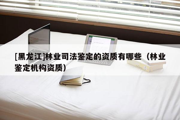 [黑龙江]林业司法鉴定的资质有哪些（林业鉴定机构资质）