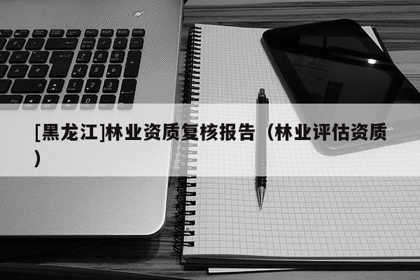 [黑龙江]林业资质复核报告（林业评估资质）