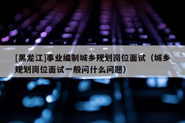 [黑龙江]事业编制城乡规划岗位面试（城乡规划岗位面试一般问什么问题）