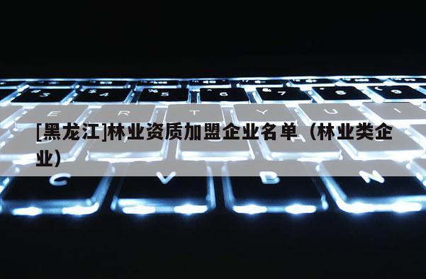 [黑龙江]林业资质加盟企业名单（林业类企业）