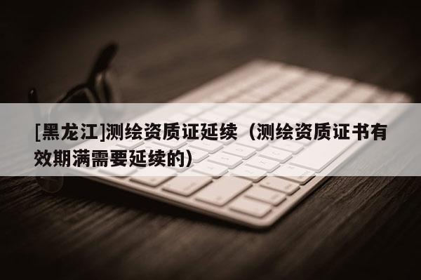 [黑龙江]测绘资质证延续（测绘资质证书有效期满需要延续的）