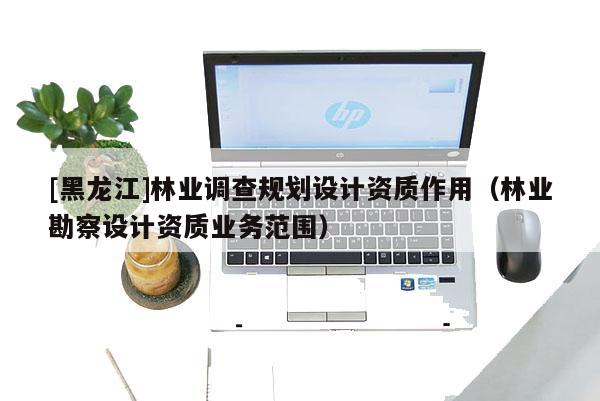 [黑龙江]林业调查规划设计资质作用（林业勘察设计资质业务范围）