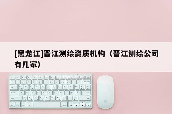 [黑龙江]晋江测绘资质机构（晋江测绘公司有几家）