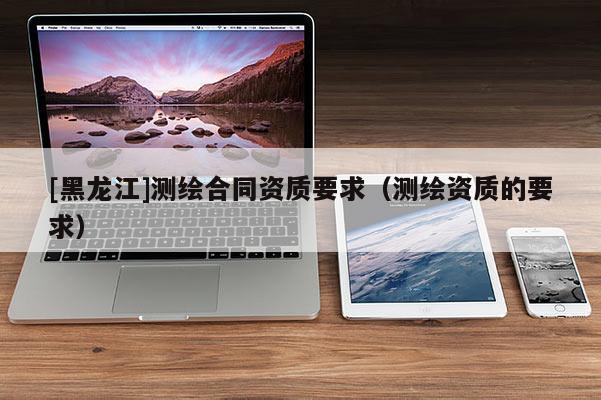 [黑龙江]测绘合同资质要求（测绘资质的要求）