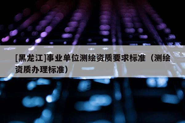 [黑龙江]事业单位测绘资质要求标准（测绘资质办理标准）