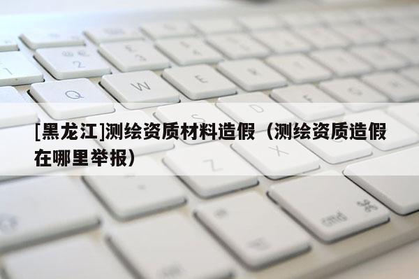 [黑龙江]测绘资质材料造假（测绘资质造假在哪里举报）