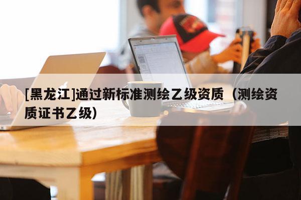 [黑龙江]通过新标准测绘乙级资质（测绘资质证书乙级）