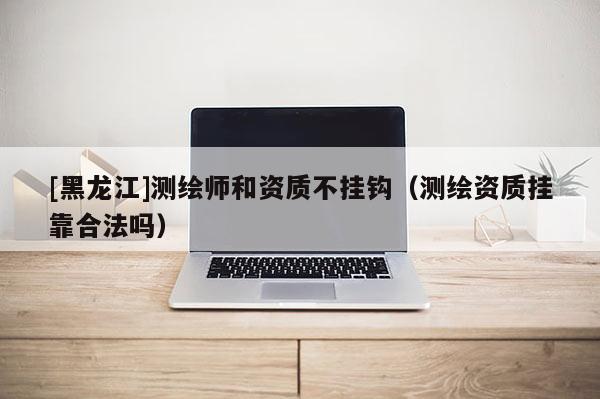 [黑龙江]测绘师和资质不挂钩（测绘资质挂靠合法吗）