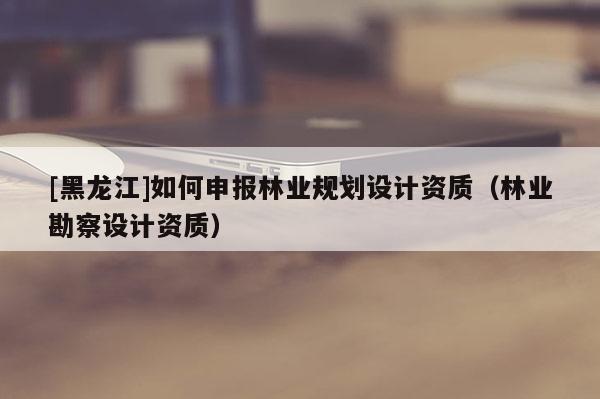 [黑龙江]如何申报林业规划设计资质（林业勘察设计资质）