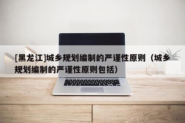 [黑龙江]城乡规划编制的严谨性原则（城乡规划编制的严谨性原则包括）