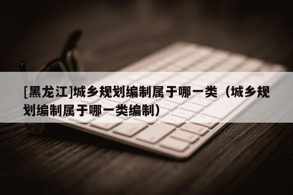 [黑龙江]城乡规划编制属于哪一类（城乡规划编制属于哪一类编制）