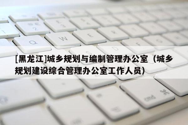 [黑龙江]城乡规划与编制管理办公室（城乡规划建设综合管理办公室工作人员）