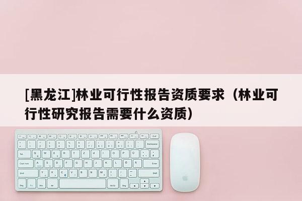 [黑龙江]林业可行性报告资质要求（林业可行性研究报告需要什么资质）